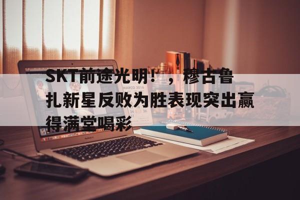 开云登录入口-SKT前途光明！，穆古鲁扎新星反败为胜表现突出赢得满堂喝彩(skyeblue中文翻译)