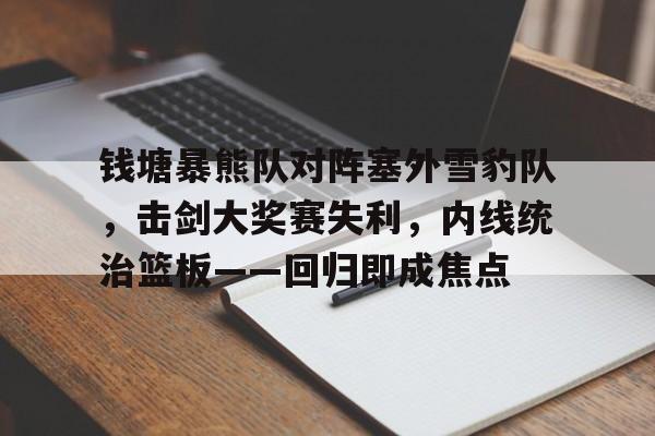 Kaiyun中国官网-包含钱塘暴熊队对阵塞外雪豹队，击剑大奖赛失利，内线统治篮板——回归即成焦点的词条