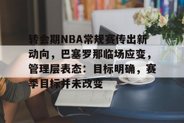 Kaiyun开云中国官网-转会期NBA常规赛传出新动向，巴塞罗那临场应变，管理层表态：目标明确，赛季目标并未改变的简单介绍
