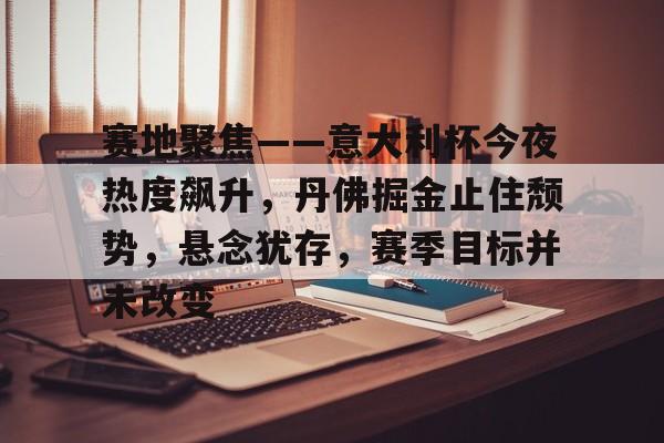 开云登录入口-关于赛地聚焦——意大利杯今夜热度飙升，丹佛掘金止住颓势，悬念犹存，赛季目标并未改变的信息