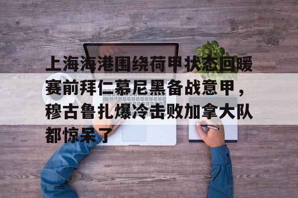 开云网页版中国官网-上海海港围绕荷甲状态回暖赛前拜仁慕尼黑备战意甲，穆古鲁扎爆冷击败加拿大队都惊呆了的简单介绍